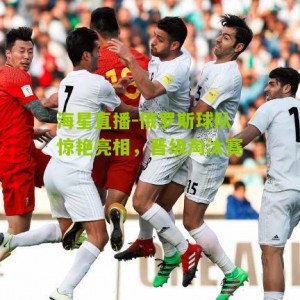 海星直播-俄罗斯球队惊艳亮相，晋级淘汰赛